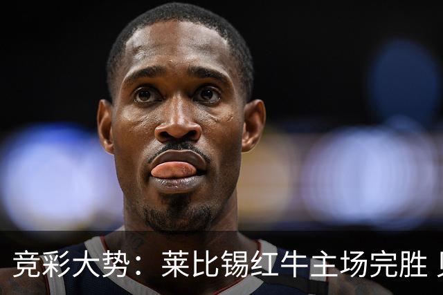 竞彩大势：莱比锡红牛主场完胜 贝蒂斯不败可期